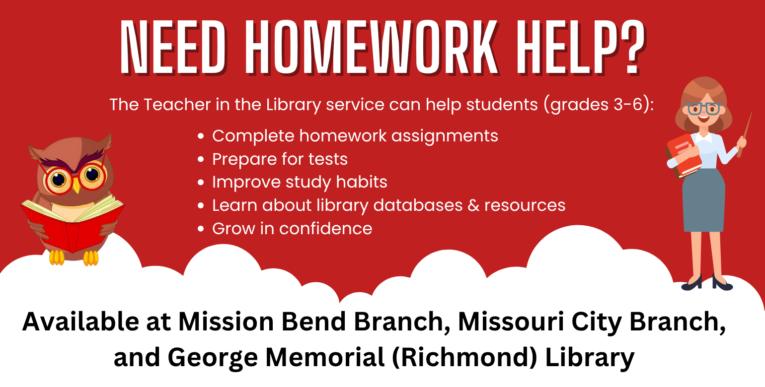 Homework Help slide that depicts a teacher holding books and a pointer stick, an owl reading a book, and text that reads "Need homework help? The Teacher in the Library service can help students (grades 3-6): Complete homework assignments, prepare for tests, improve study habits, learn about library databases and resources, and grow in confidence. Available at Mission Bend Branch, Missouri City Branch, and George Memorial (Richmond) Library."